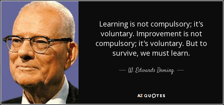 Learning is not compulsory; it's voluntary. Improvement is not compulsory; it's voluntary. But to survive, we must learn. - W. Edwards Deming
