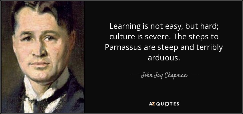 Learning is not easy, but hard; culture is severe. The steps to Parnassus are steep and terribly arduous. - John Jay Chapman