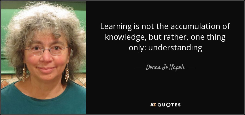 Learning is not the accumulation of knowledge, but rather, one thing only: understanding - Donna Jo Napoli