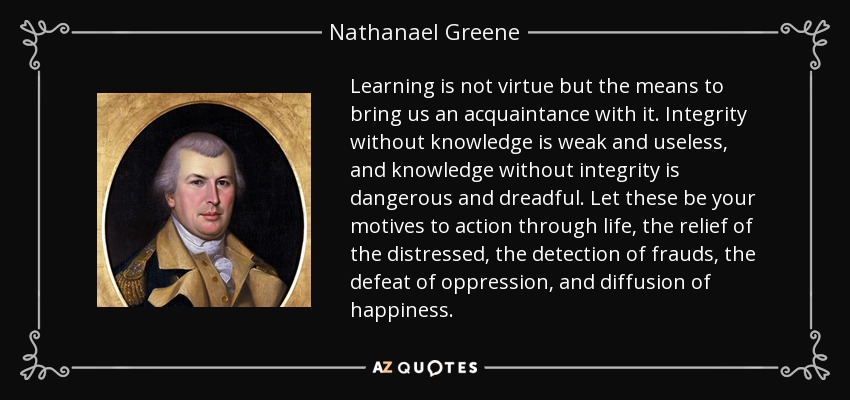 Learning is not virtue but the means to bring us an acquaintance with it. Integrity without knowledge is weak and useless, and knowledge without integrity is dangerous and dreadful. Let these be your motives to action through life, the relief of the distressed, the detection of frauds, the defeat of oppression, and diffusion of happiness. - Nathanael Greene