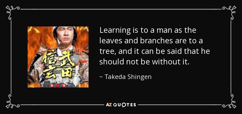 Learning is to a man as the leaves and branches are to a tree, and it can be said that he should not be without it. - Takeda Shingen