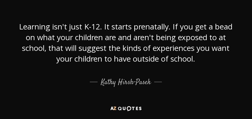 Learning isn't just K-12. It starts prenatally. If you get a bead on what your children are and aren't being exposed to at school, that will suggest the kinds of experiences you want your children to have outside of school. - Kathy Hirsh-Pasek