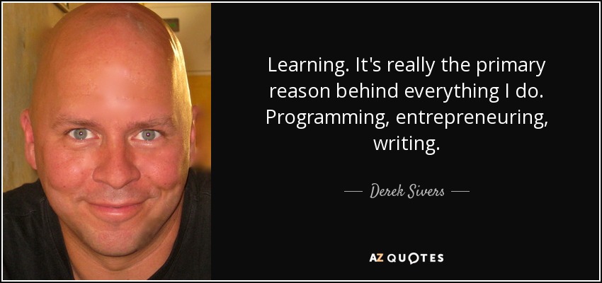 Learning. It's really the primary reason behind everything I do. Programming, entrepreneuring, writing. - Derek Sivers