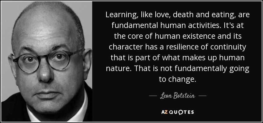 Learning, like love, death and eating, are fundamental human activities. It's at the core of human existence and its character has a resilience of continuity that is part of what makes up human nature. That is not fundamentally going to change. - Leon Botstein