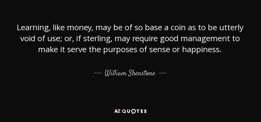 Learning, like money, may be of so base a coin as to be utterly void of use; or, if sterling, may require good management to make it serve the purposes of sense or happiness. - William Shenstone