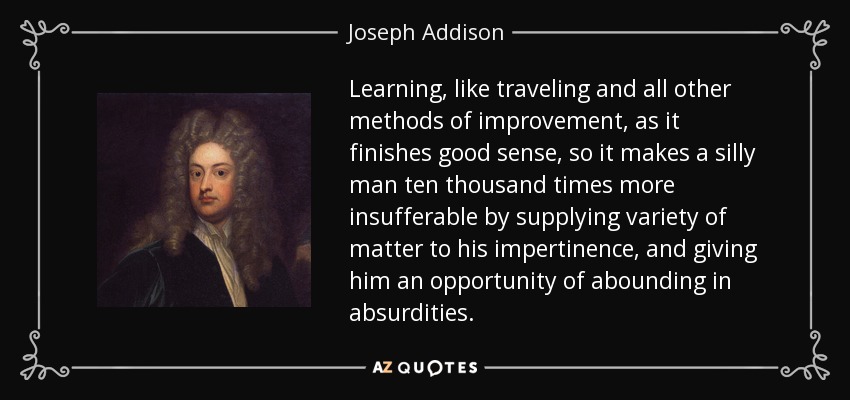 Learning, like traveling and all other methods of improvement, as it finishes good sense, so it makes a silly man ten thousand times more insufferable by supplying variety of matter to his impertinence, and giving him an opportunity of abounding in absurdities. - Joseph Addison