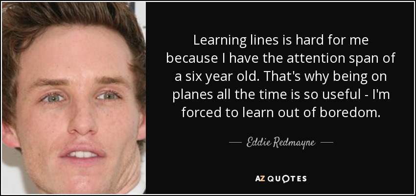 Learning lines is hard for me because I have the attention span of a six year old. That's why being on planes all the time is so useful - I'm forced to learn out of boredom. - Eddie Redmayne