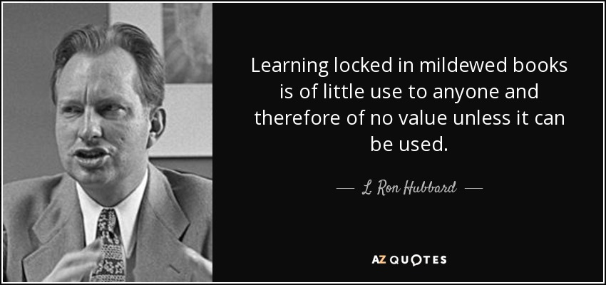 Learning locked in mildewed books is of little use to anyone and therefore of no value unless it can be used. - L. Ron Hubbard