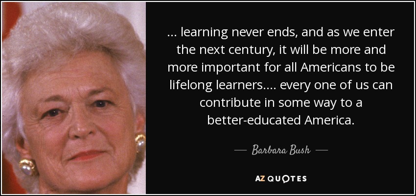 . . . learning never ends, and as we enter the next century, it will be more and more important for all Americans to be lifelong learners. . . . every one of us can contribute in some way to a better-educated America. - Barbara Bush