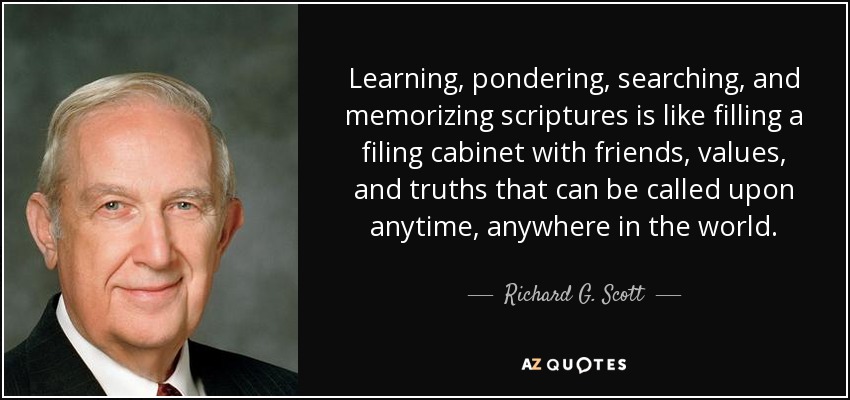 Learning, pondering, searching, and memorizing scriptures is like filling a filing cabinet with friends, values, and truths that can be called upon anytime, anywhere in the world. - Richard G. Scott