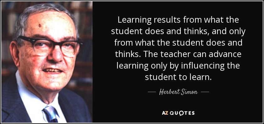 Learning results from what the student does and thinks, and only from what the student does and thinks. The teacher can advance learning only by influencing the student to learn. - Herbert Simon