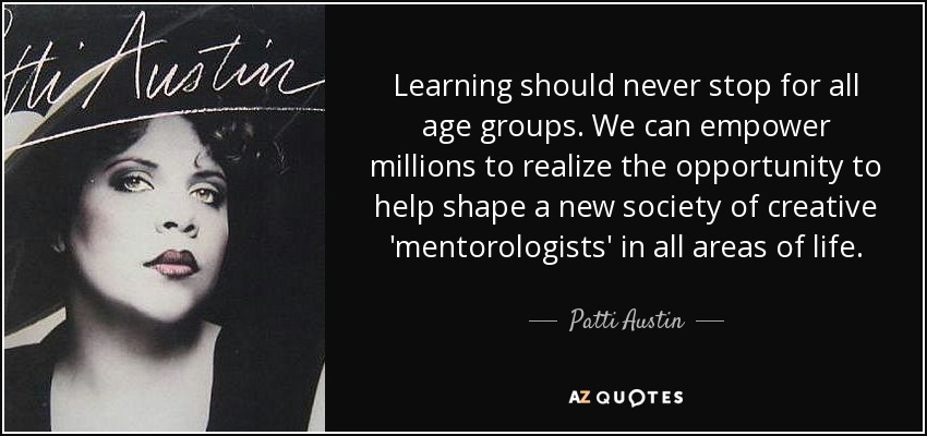 Learning should never stop for all age groups. We can empower millions to realize the opportunity to help shape a new society of creative 'mentorologists' in all areas of life. - Patti Austin