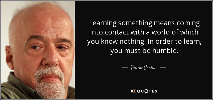 Learning something means coming into contact with a world of which you know nothing. In order to learn, you must be humble. - Paulo Coelho