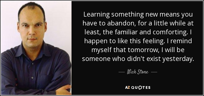 Learning something new means you have to abandon, for a little while at least, the familiar and comforting. I happen to like this feeling. I remind myself that tomorrow, I will be someone who didn't exist yesterday. - Nick Stone