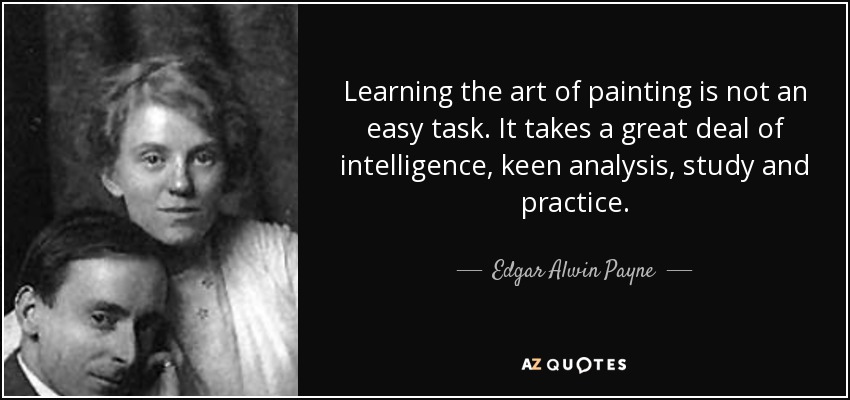 Learning the art of painting is not an easy task. It takes a great deal of intelligence, keen analysis, study and practice. - Edgar Alwin Payne
