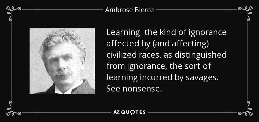 Learning -the kind of ignorance affected by (and affecting) civilized races, as distinguished from ignorance, the sort of learning incurred by savages. See nonsense. - Ambrose Bierce