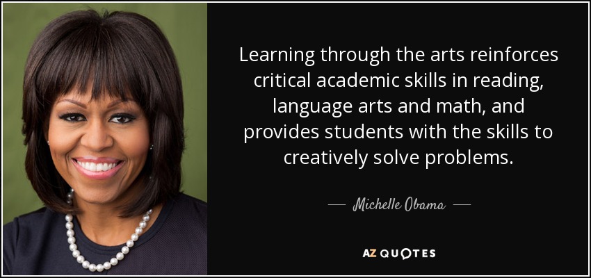 Learning through the arts reinforces critical academic skills in reading, language arts and math, and provides students with the skills to creatively solve problems. - Michelle Obama