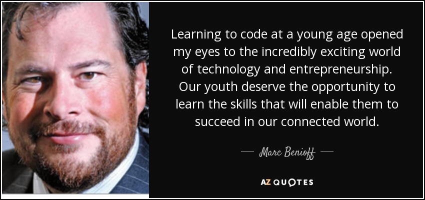 Learning to code at a young age opened my eyes to the incredibly exciting world of technology and entrepreneurship. Our youth deserve the opportunity to learn the skills that will enable them to succeed in our connected world. - Marc Benioff