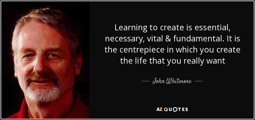 Learning to create is essential, necessary, vital & fundamental. It is the centrepiece in which you create the life that you really want - John Whitmore