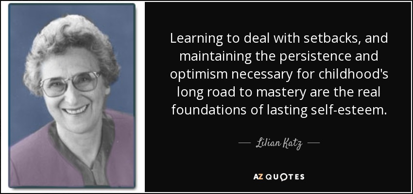 Learning to deal with setbacks, and maintaining the persistence and optimism necessary for childhood's long road to mastery are the real foundations of lasting self-esteem. - Lilian Katz