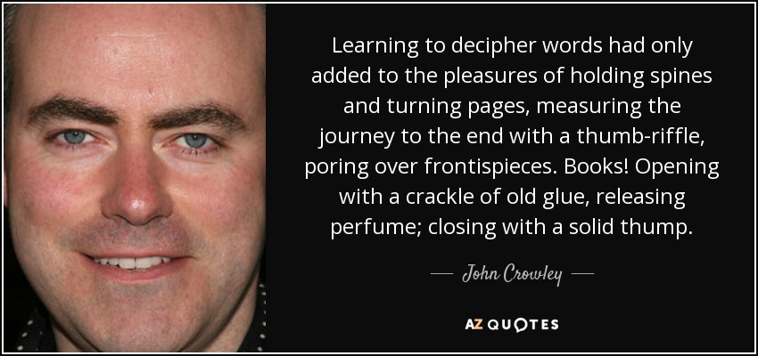 Learning to decipher words had only added to the pleasures of holding spines and turning pages, measuring the journey to the end with a thumb-riffle, poring over frontispieces. Books! Opening with a crackle of old glue, releasing perfume; closing with a solid thump. - John Crowley