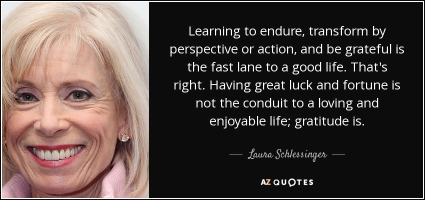 Learning to endure, transform by perspective or action, and be grateful is the fast lane to a good life. That's right. Having great luck and fortune is not the conduit to a loving and enjoyable life; gratitude is. - Laura Schlessinger