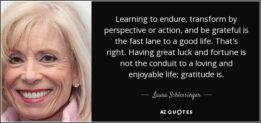 Learning to endure, transform by perspective or action, and be grateful is the fast lane to a good life. That's right. Having great luck and fortune is not the conduit to a loving and enjoyable life; gratitude is. - Laura Schlessinger