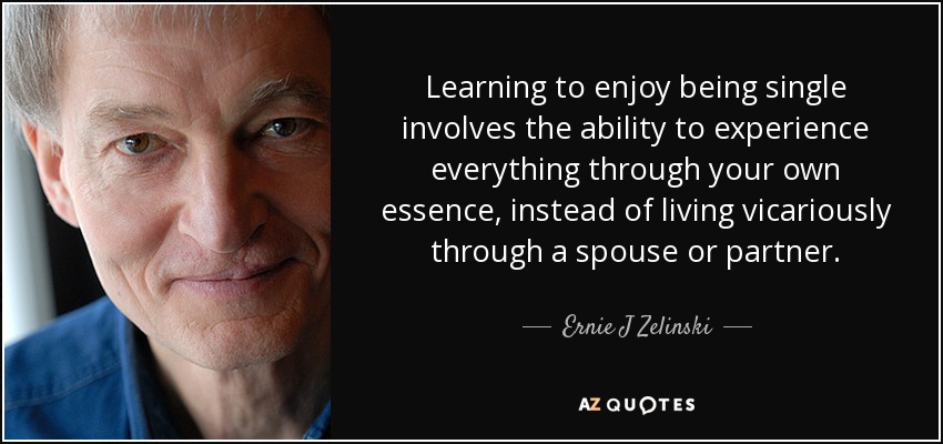 Learning to enjoy being single involves the ability to experience everything through your own essence, instead of living vicariously through a spouse or partner. - Ernie J Zelinski