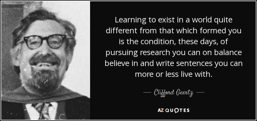 Learning to exist in a world quite different from that which formed you is the condition, these days, of pursuing research you can on balance believe in and write sentences you can more or less live with. - Clifford Geertz