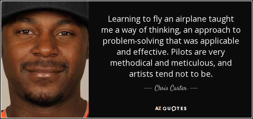 Learning to fly an airplane taught me a way of thinking, an approach to problem-solving that was applicable and effective. Pilots are very methodical and meticulous, and artists tend not to be. - Chris Carter