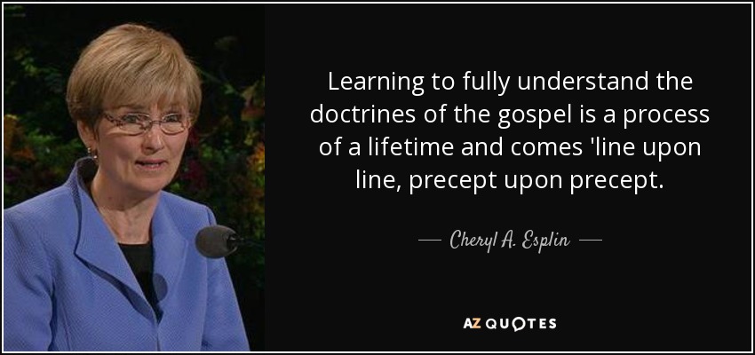 Learning to fully understand the doctrines of the gospel is a process of a lifetime and comes 'line upon line, precept upon precept. - Cheryl A. Esplin