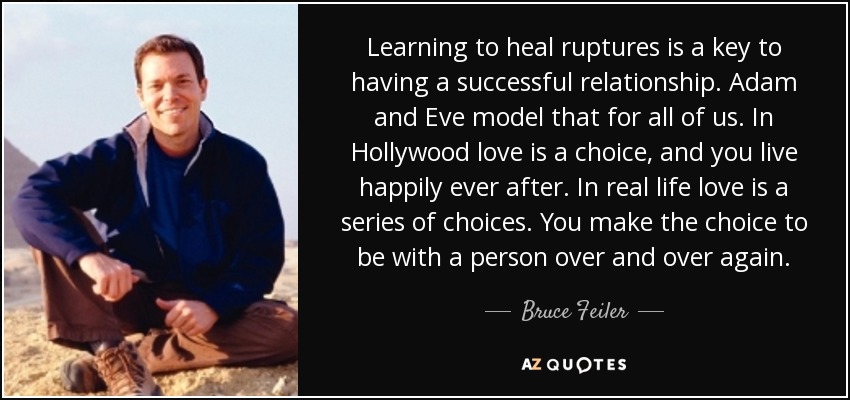 Learning to heal ruptures is a key to having a successful relationship. Adam and Eve model that for all of us. In Hollywood love is a choice, and you live happily ever after. In real life love is a series of choices. You make the choice to be with a person over and over again. - Bruce Feiler