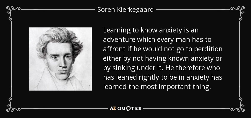 Learning to know anxiety is an adventure which every man has to affront if he would not go to perdition either by not having known anxiety or by sinking under it. He therefore who has leaned rightly to be in anxiety has learned the most important thing. - Soren Kierkegaard