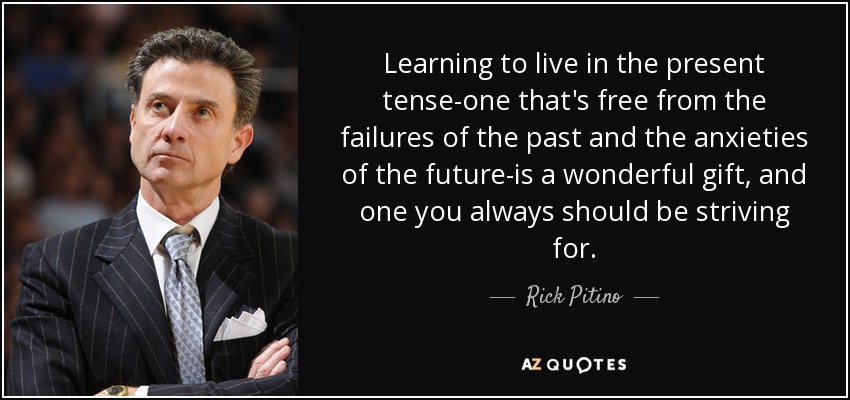 Learning to live in the present tense-one that's free from the failures of the past and the anxieties of the future-is a wonderful gift, and one you always should be striving for. - Rick Pitino