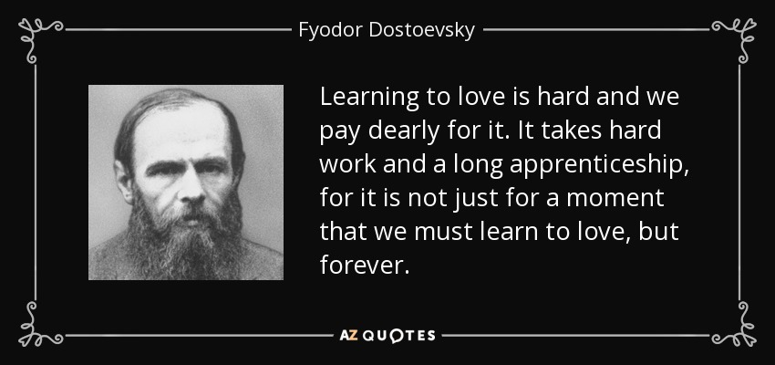 Learning to love is hard and we pay dearly for it. It takes hard work and a long apprenticeship, for it is not just for a moment that we must learn to love, but forever. - Fyodor Dostoevsky