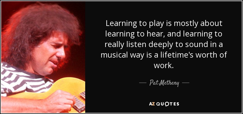 Learning to play is mostly about learning to hear, and learning to really listen deeply to sound in a musical way is a lifetime's worth of work. - Pat Metheny