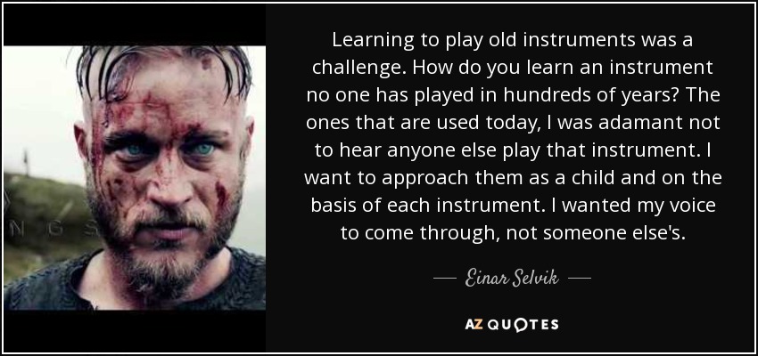 Learning to play old instruments was a challenge. How do you learn an instrument no one has played in hundreds of years? The ones that are used today, I was adamant not to hear anyone else play that instrument. I want to approach them as a child and on the basis of each instrument. I wanted my voice to come through, not someone else's. - Einar Selvik