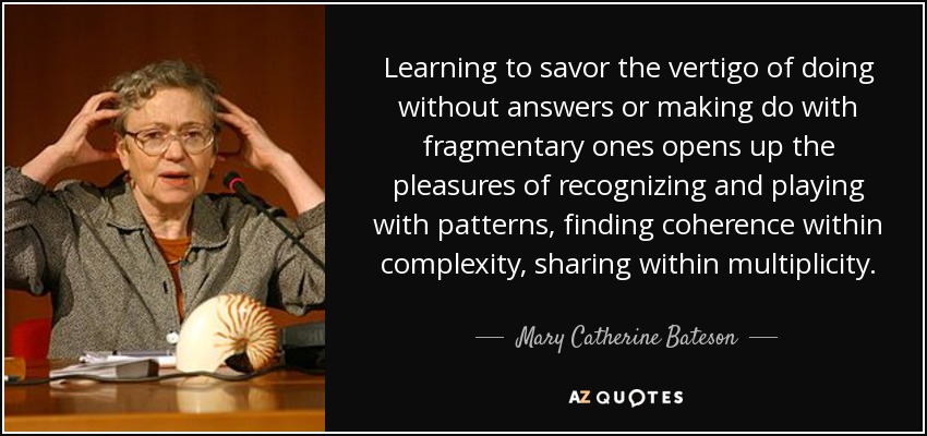 Learning to savor the vertigo of doing without answers or making do with fragmentary ones opens up the pleasures of recognizing and playing with patterns, finding coherence within complexity, sharing within multiplicity. - Mary Catherine Bateson