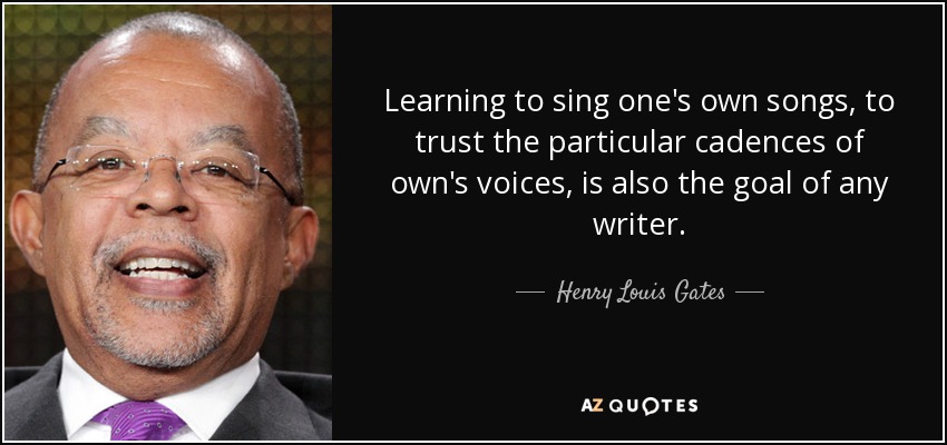 Learning to sing one's own songs, to trust the particular cadences of own's voices, is also the goal of any writer. - Henry Louis Gates