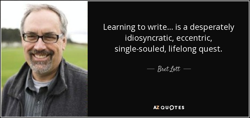 Learning to write . . . is a desperately idiosyncratic, eccentric, single-souled, lifelong quest. - Bret Lott