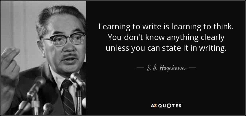 Learning to write is learning to think. You don't know anything clearly unless you can state it in writing. - S. I. Hayakawa