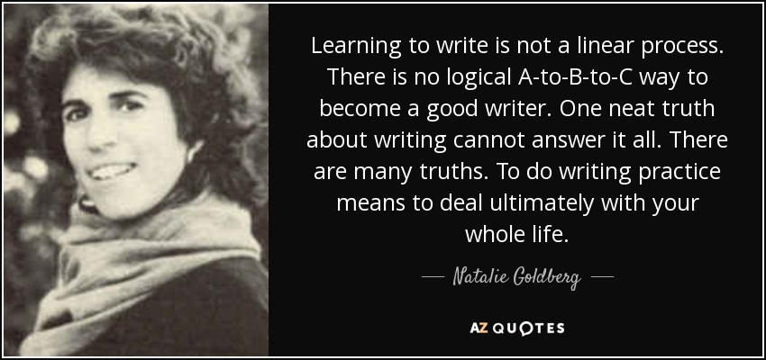 Learning to write is not a linear process. There is no logical A-to-B-to-C way to become a good writer. One neat truth about writing cannot answer it all. There are many truths. To do writing practice means to deal ultimately with your whole life. - Natalie Goldberg