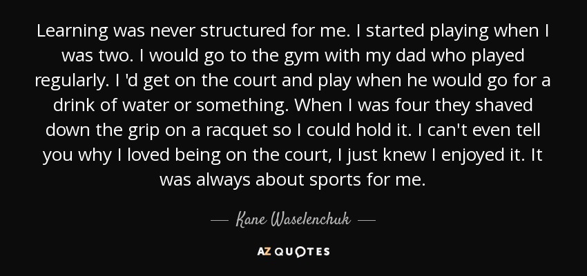 Learning was never structured for me. I started playing when I was two. I would go to the gym with my dad who played regularly. I 'd get on the court and play when he would go for a drink of water or something. When I was four they shaved down the grip on a racquet so I could hold it. I can't even tell you why I loved being on the court, I just knew I enjoyed it. It was always about sports for me. - Kane Waselenchuk