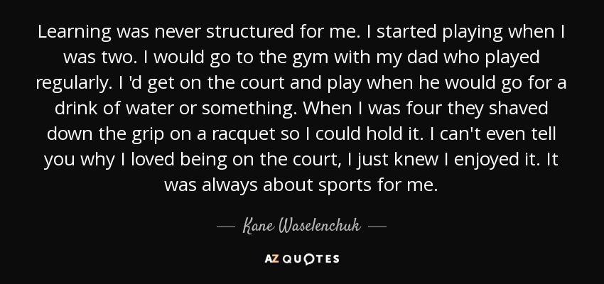 Learning was never structured for me. I started playing when I was two. I would go to the gym with my dad who played regularly. I 'd get on the court and play when he would go for a drink of water or something. When I was four they shaved down the grip on a racquet so I could hold it. I can't even tell you why I loved being on the court, I just knew I enjoyed it. It was always about sports for me. - Kane Waselenchuk