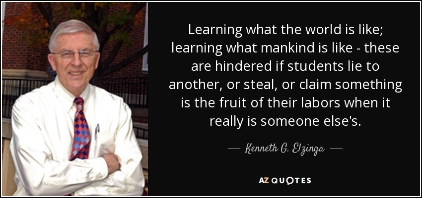 Learning what the world is like; learning what mankind is like - these are hindered if students lie to another, or steal, or claim something is the fruit of their labors when it really is someone else's. - Kenneth G. Elzinga