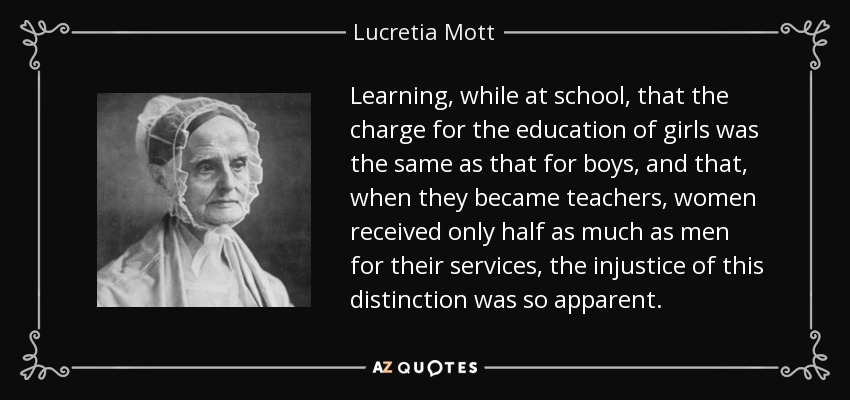 Learning, while at school, that the charge for the education of girls was the same as that for boys, and that, when they became teachers, women received only half as much as men for their services, the injustice of this distinction was so apparent. - Lucretia Mott