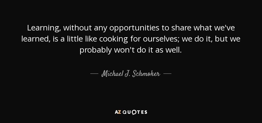 Learning, without any opportunities to share what we've learned, is a little like cooking for ourselves; we do it, but we probably won't do it as well. - Michael J. Schmoker