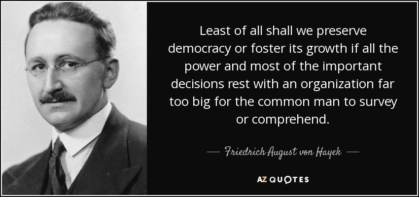 Least of all shall we preserve democracy or foster its growth if all the power and most of the important decisions rest with an organization far too big for the common man to survey or comprehend. - Friedrich August von Hayek