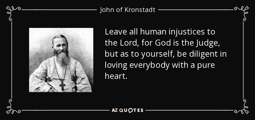 Leave all human injustices to the Lord, for God is the Judge, but as to yourself, be diligent in loving everybody with a pure heart. - John of Kronstadt