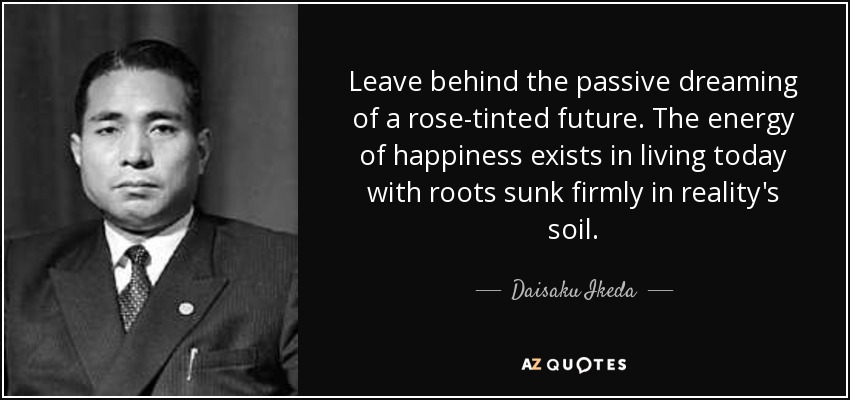 Leave behind the passive dreaming of a rose-tinted future. The energy of happiness exists in living today with roots sunk firmly in reality's soil. - Daisaku Ikeda